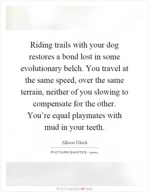 Riding trails with your dog restores a bond lost in some evolutionary belch. You travel at the same speed, over the same terrain, neither of you slowing to compensate for the other. You’re equal playmates with mud in your teeth Picture Quote #1