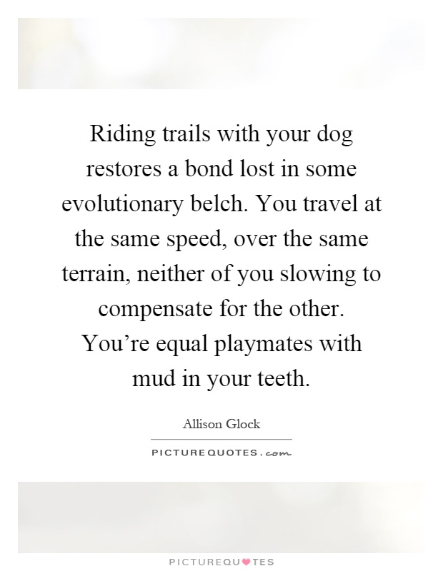 Riding trails with your dog restores a bond lost in some evolutionary belch. You travel at the same speed, over the same terrain, neither of you slowing to compensate for the other. You're equal playmates with mud in your teeth Picture Quote #1
