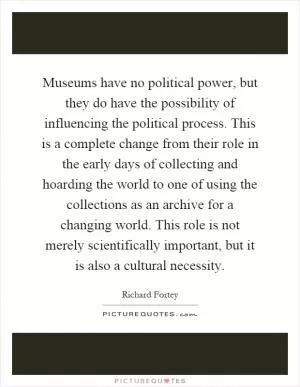 Museums have no political power, but they do have the possibility of influencing the political process. This is a complete change from their role in the early days of collecting and hoarding the world to one of using the collections as an archive for a changing world. This role is not merely scientifically important, but it is also a cultural necessity Picture Quote #1