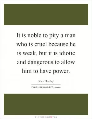 It is noble to pity a man who is cruel because he is weak, but it is idiotic and dangerous to allow him to have power Picture Quote #1