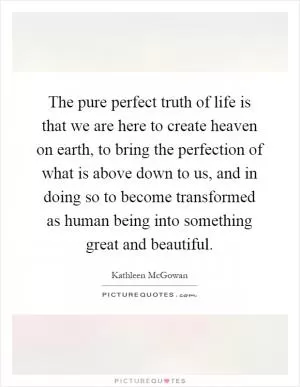 The pure perfect truth of life is that we are here to create heaven on earth, to bring the perfection of what is above down to us, and in doing so to become transformed as human being into something great and beautiful Picture Quote #1