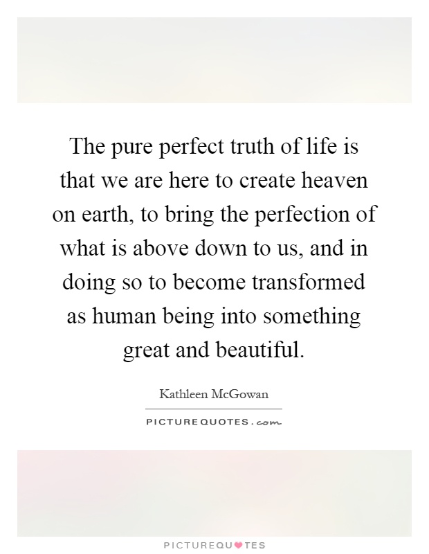 The pure perfect truth of life is that we are here to create heaven on earth, to bring the perfection of what is above down to us, and in doing so to become transformed as human being into something great and beautiful Picture Quote #1