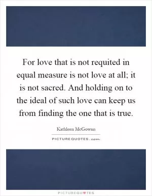 For love that is not requited in equal measure is not love at all; it is not sacred. And holding on to the ideal of such love can keep us from finding the one that is true Picture Quote #1
