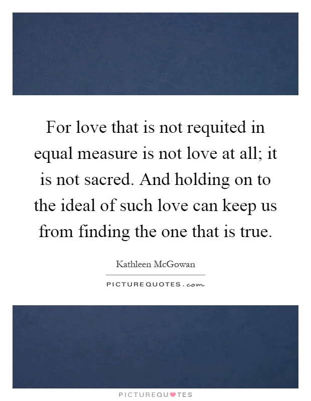 For love that is not requited in equal measure is not love at all; it is not sacred. And holding on to the ideal of such love can keep us from finding the one that is true Picture Quote #1