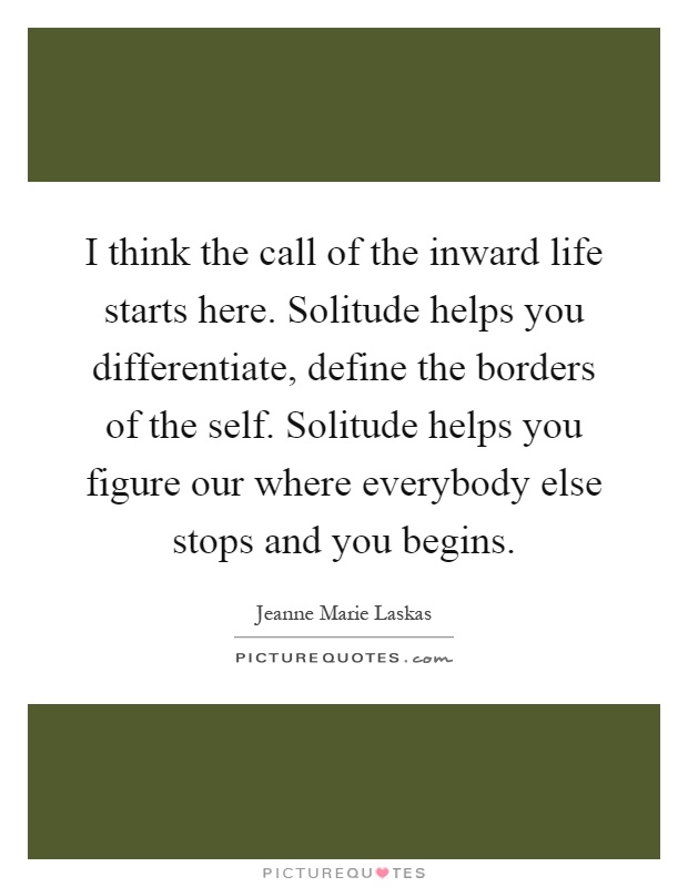 I think the call of the inward life starts here. Solitude helps you differentiate, define the borders of the self. Solitude helps you figure our where everybody else stops and you begins Picture Quote #1