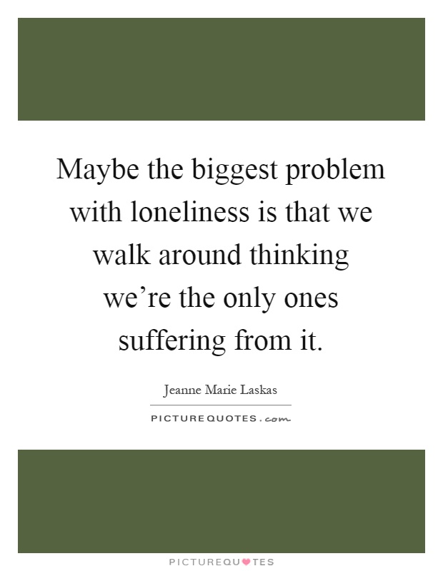 Maybe the biggest problem with loneliness is that we walk around thinking we're the only ones suffering from it Picture Quote #1