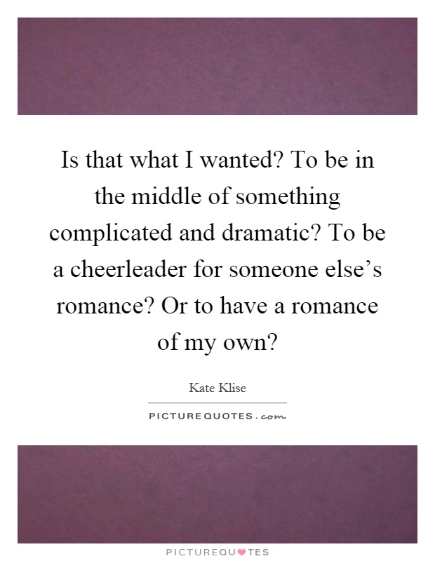Is that what I wanted? To be in the middle of something complicated and dramatic? To be a cheerleader for someone else's romance? Or to have a romance of my own? Picture Quote #1