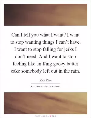 Can I tell you what I want? I want to stop wanting things I can’t have. I want to stop falling for jerks I don’t need. And I want to stop feeling like an f/ing gooey butter cake somebody left out in the rain Picture Quote #1