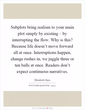 Subplots bring realism to your main plot simply by existing – by interrupting the flow. Why is this? Because life doesn’t move forward all at once. Interruptions happen, change rushes in, we juggle three or ten balls at once. Readers don’t expect continuous narratives Picture Quote #1