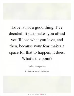 Love is not a good thing, I’ve decided. It just makes you afraid you’ll lose what you love, and then, because your fear makes a space for that to happen, it does. What’s the point? Picture Quote #1