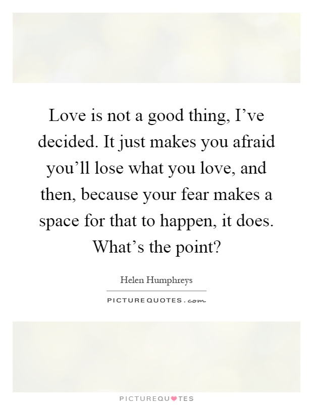 Love is not a good thing, I've decided. It just makes you afraid you'll lose what you love, and then, because your fear makes a space for that to happen, it does. What's the point? Picture Quote #1