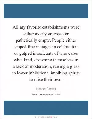 All my favorite establishments were either overly crowded or pathetically empty. People either sipped fine vintages in celebration or gulped intoxicants of who cares what kind, drowning themselves in a lack of moderation, raising a glass to lower inhibitions, imbibing spirits to raise their own Picture Quote #1