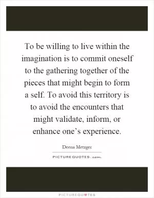 To be willing to live within the imagination is to commit oneself to the gathering together of the pieces that might begin to form a self. To avoid this territory is to avoid the encounters that might validate, inform, or enhance one’s experience Picture Quote #1