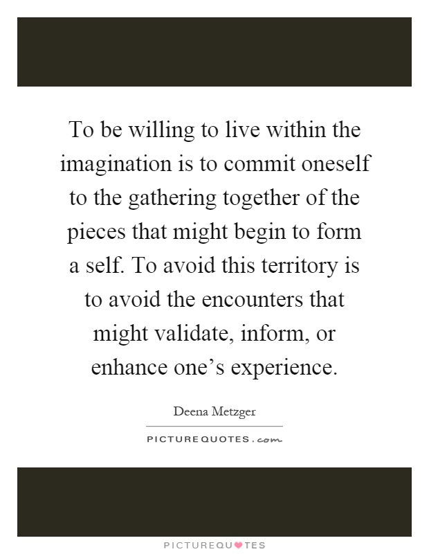 To be willing to live within the imagination is to commit oneself to the gathering together of the pieces that might begin to form a self. To avoid this territory is to avoid the encounters that might validate, inform, or enhance one's experience Picture Quote #1
