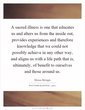 A sacred illness is one that educates us and alters us from the inside out, provides experiences and therefore knowledge that we could not possibly achieve in any other way, and aligns us with a life path that is, ultimately, of benefit to ourselves and those around us Picture Quote #1