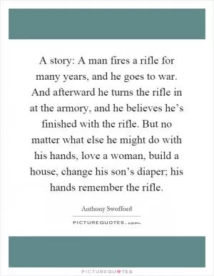 A story: A man fires a rifle for many years, and he goes to war. And afterward he turns the rifle in at the armory, and he believes he’s finished with the rifle. But no matter what else he might do with his hands, love a woman, build a house, change his son’s diaper; his hands remember the rifle Picture Quote #1