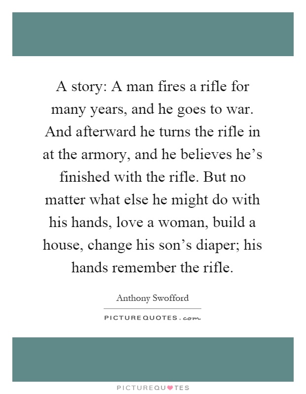 A story: A man fires a rifle for many years, and he goes to war. And afterward he turns the rifle in at the armory, and he believes he's finished with the rifle. But no matter what else he might do with his hands, love a woman, build a house, change his son's diaper; his hands remember the rifle Picture Quote #1