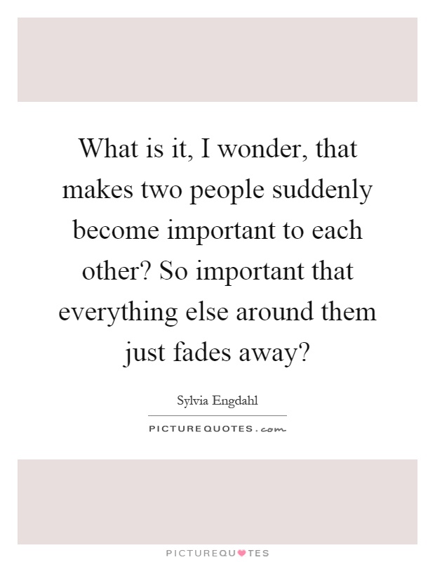 What is it, I wonder, that makes two people suddenly become important to each other? So important that everything else around them just fades away? Picture Quote #1