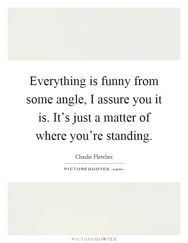 Everything is funny from some angle, I assure you it is. It's just a matter of where you're standing Picture Quote #1