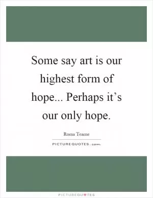 Some say art is our highest form of hope... Perhaps it’s our only hope Picture Quote #1