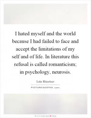I hated myself and the world because I had failed to face and accept the limitations of my self and of life. In literature this refusal is called romanticism; in psychology, neurosis Picture Quote #1