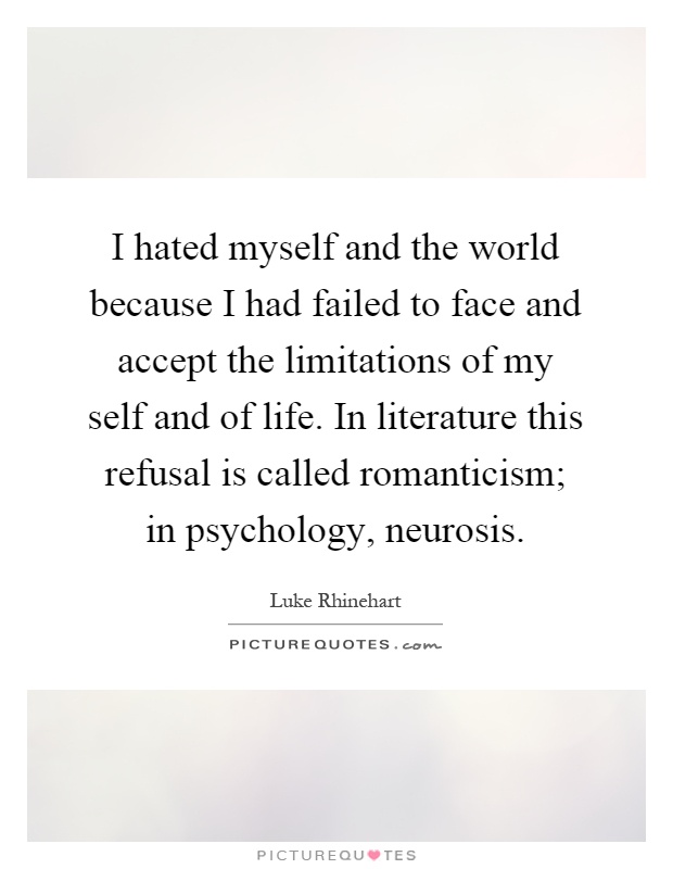 I hated myself and the world because I had failed to face and accept the limitations of my self and of life. In literature this refusal is called romanticism; in psychology, neurosis Picture Quote #1