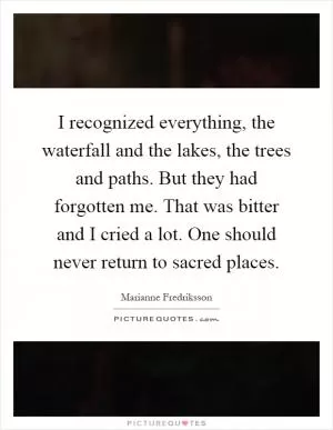 I recognized everything, the waterfall and the lakes, the trees and paths. But they had forgotten me. That was bitter and I cried a lot. One should never return to sacred places Picture Quote #1