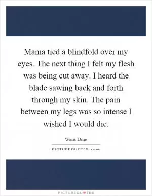 Mama tied a blindfold over my eyes. The next thing I felt my flesh was being cut away. I heard the blade sawing back and forth through my skin. The pain between my legs was so intense I wished I would die Picture Quote #1