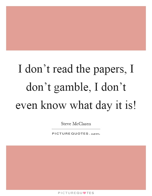 I don't read the papers, I don't gamble, I don't even know what day it is! Picture Quote #1