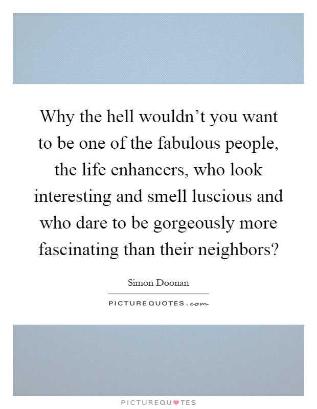 Why the hell wouldn't you want to be one of the fabulous people, the life enhancers, who look interesting and smell luscious and who dare to be gorgeously more fascinating than their neighbors? Picture Quote #1