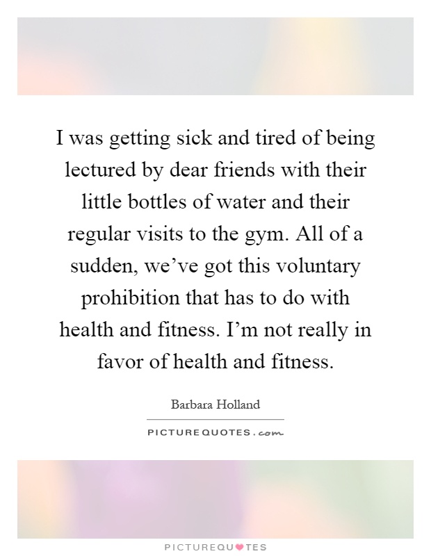I was getting sick and tired of being lectured by dear friends with their little bottles of water and their regular visits to the gym. All of a sudden, we've got this voluntary prohibition that has to do with health and fitness. I'm not really in favor of health and fitness Picture Quote #1