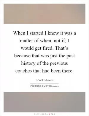 When I started I knew it was a matter of when, not if, I would get fired. That’s because that was just the past history of the previous coaches that had been there Picture Quote #1