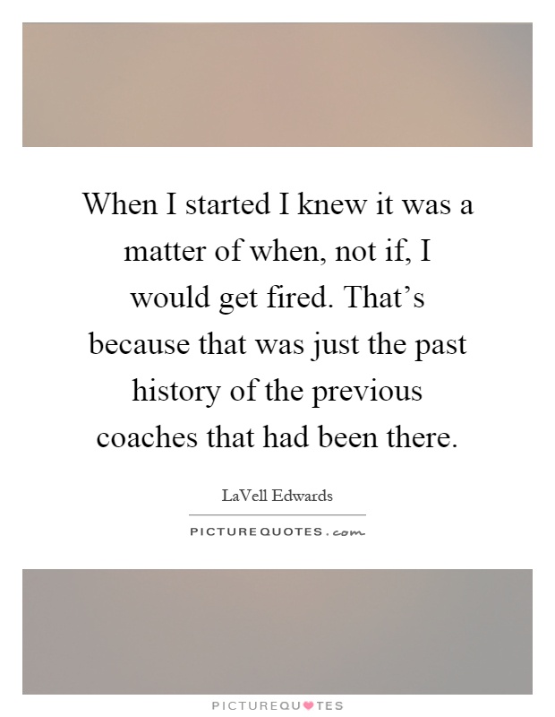 When I started I knew it was a matter of when, not if, I would get fired. That's because that was just the past history of the previous coaches that had been there Picture Quote #1