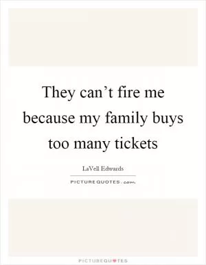 They can’t fire me because my family buys too many tickets Picture Quote #1