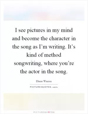 I see pictures in my mind and become the character in the song as I’m writing. It’s kind of method songwriting, where you’re the actor in the song Picture Quote #1