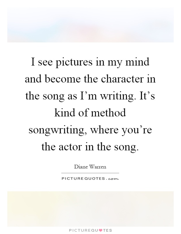 I see pictures in my mind and become the character in the song as I'm writing. It's kind of method songwriting, where you're the actor in the song Picture Quote #1