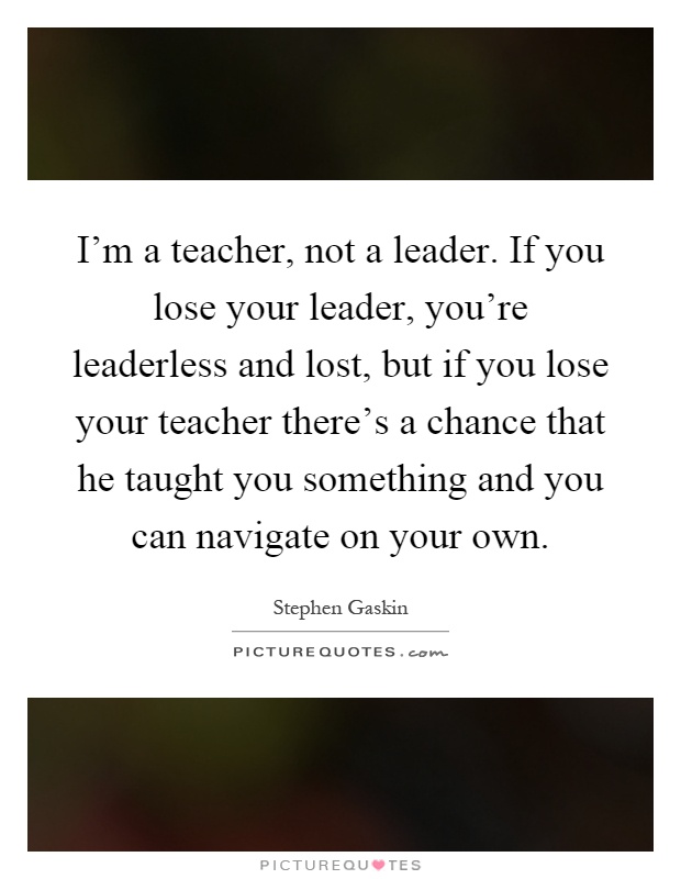 I'm a teacher, not a leader. If you lose your leader, you're leaderless and lost, but if you lose your teacher there's a chance that he taught you something and you can navigate on your own Picture Quote #1