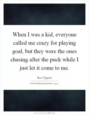 When I was a kid, everyone called me crazy for playing goal, but they were the ones chasing after the puck while I just let it come to me Picture Quote #1
