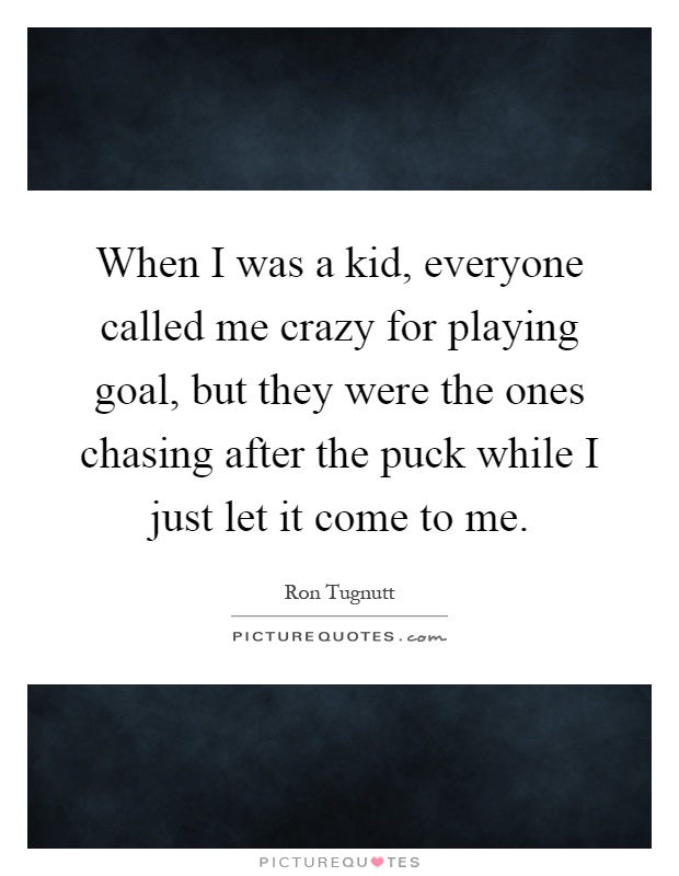 When I was a kid, everyone called me crazy for playing goal, but they were the ones chasing after the puck while I just let it come to me Picture Quote #1