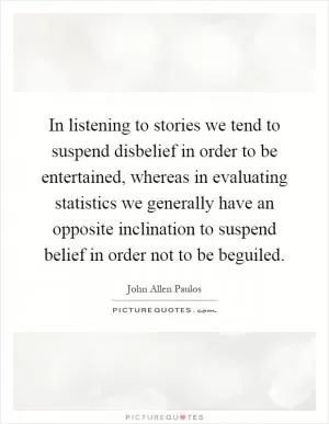 In listening to stories we tend to suspend disbelief in order to be entertained, whereas in evaluating statistics we generally have an opposite inclination to suspend belief in order not to be beguiled Picture Quote #1