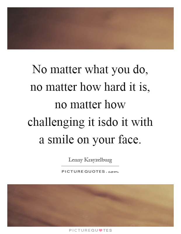 No matter what you do, no matter how hard it is, no matter how challenging it isdo it with a smile on your face Picture Quote #1