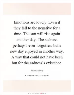 Emotions are lovely. Even if they fall to the negative for a time. The sun will rise again another day. The sadness perhaps never forgotten, but a new day enjoyed in another way. A way that could not have been but for the sadness’s existence Picture Quote #1