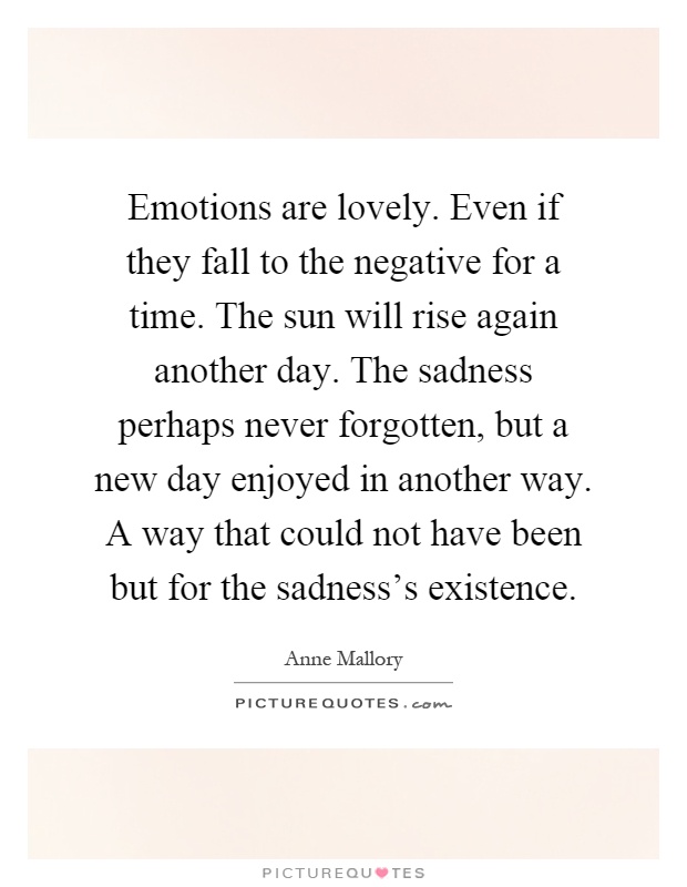 Emotions are lovely. Even if they fall to the negative for a time. The sun will rise again another day. The sadness perhaps never forgotten, but a new day enjoyed in another way. A way that could not have been but for the sadness's existence Picture Quote #1