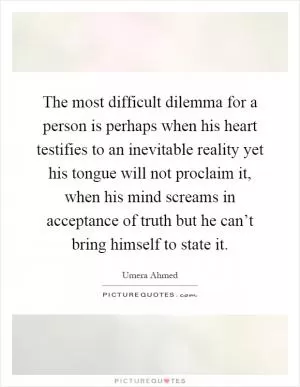 The most difficult dilemma for a person is perhaps when his heart testifies to an inevitable reality yet his tongue will not proclaim it, when his mind screams in acceptance of truth but he can’t bring himself to state it Picture Quote #1