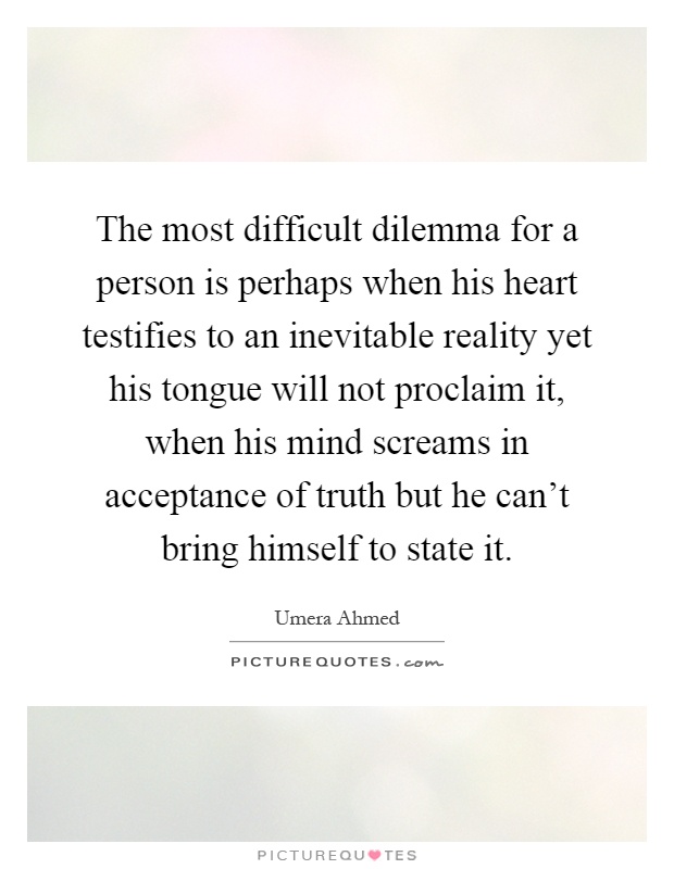 The most difficult dilemma for a person is perhaps when his heart testifies to an inevitable reality yet his tongue will not proclaim it, when his mind screams in acceptance of truth but he can't bring himself to state it Picture Quote #1