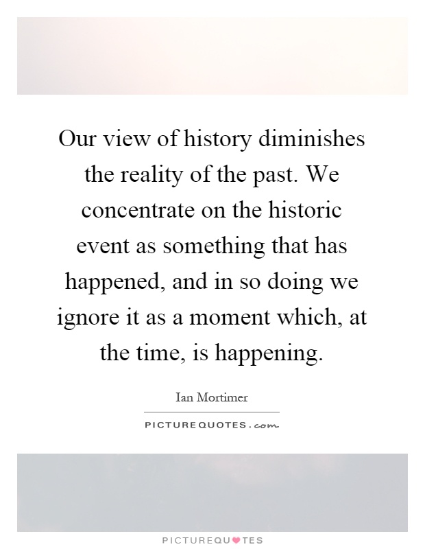 Our view of history diminishes the reality of the past. We concentrate on the historic event as something that has happened, and in so doing we ignore it as a moment which, at the time, is happening Picture Quote #1