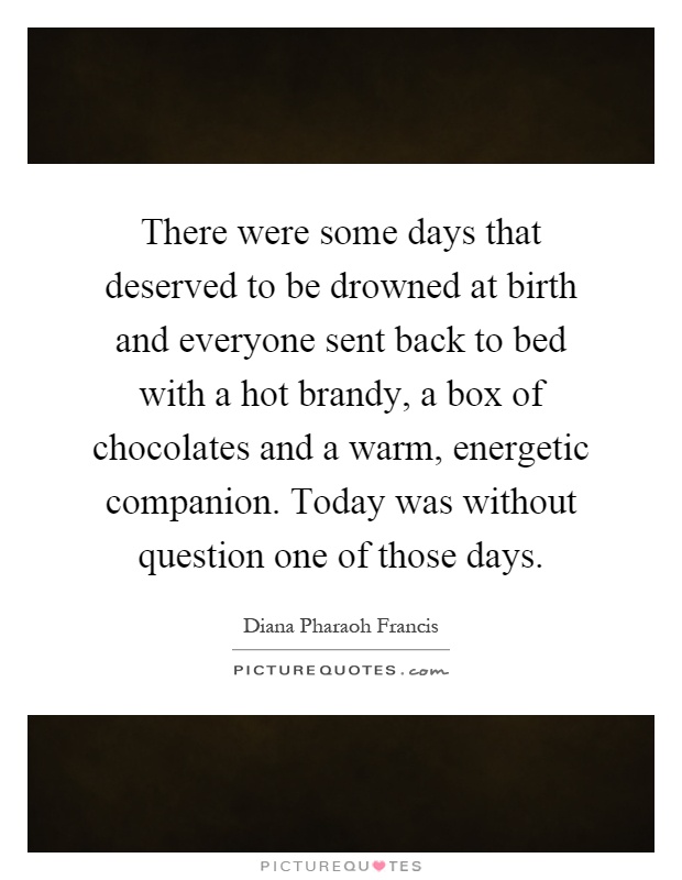 There were some days that deserved to be drowned at birth and everyone sent back to bed with a hot brandy, a box of chocolates and a warm, energetic companion. Today was without question one of those days Picture Quote #1