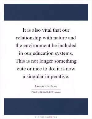 It is also vital that our relationship with nature and the environment be included in our education systems. This is not longer something cute or nice to do; it is now a singular imperative Picture Quote #1