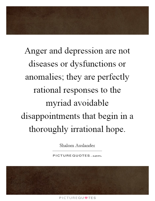 Anger and depression are not diseases or dysfunctions or anomalies; they are perfectly rational responses to the myriad avoidable disappointments that begin in a thoroughly irrational hope Picture Quote #1