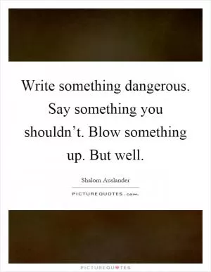Write something dangerous. Say something you shouldn’t. Blow something up. But well Picture Quote #1